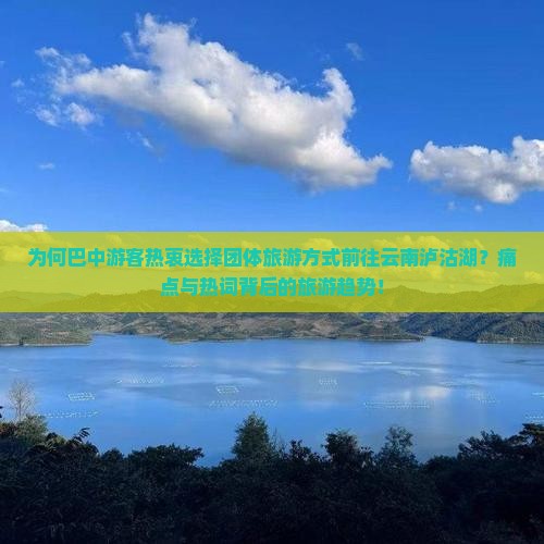 为何巴中游客热衷选择团体旅游方式前往云南泸沽湖？痛点与热词背后的旅游趋势！