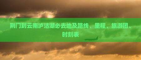 荆门到云南泸沽湖必去地及路线、里程、旅游团、时刻表