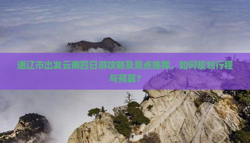 通辽市出发云南四日游攻略及景点推荐，如何规划行程与预算？