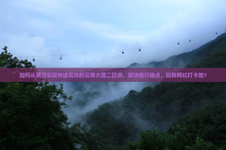 如何从黑河实现快速高效的云南大理二日游，解决旅行痛点，玩转网红打卡地？