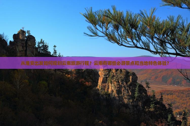 从淮安出发如何规划云南旅游行程？云南有哪些必游景点和当地特色体验？