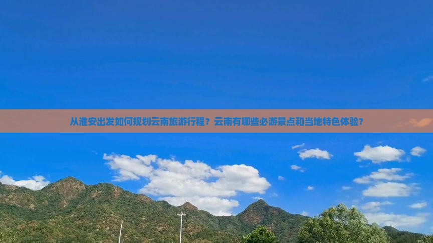 从淮安出发如何规划云南旅游行程？云南有哪些必游景点和当地特色体验？