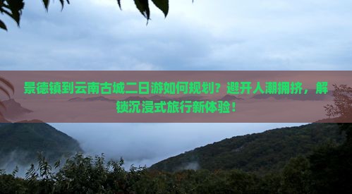 景德镇到云南古城二日游如何规划？避开人潮拥挤，解锁沉浸式旅行新体验！