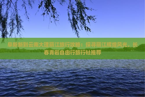 阜新新到云南大理丽江旅行攻略：探寻丽江辉煌风光，长春青岩自由行旅行社推荐