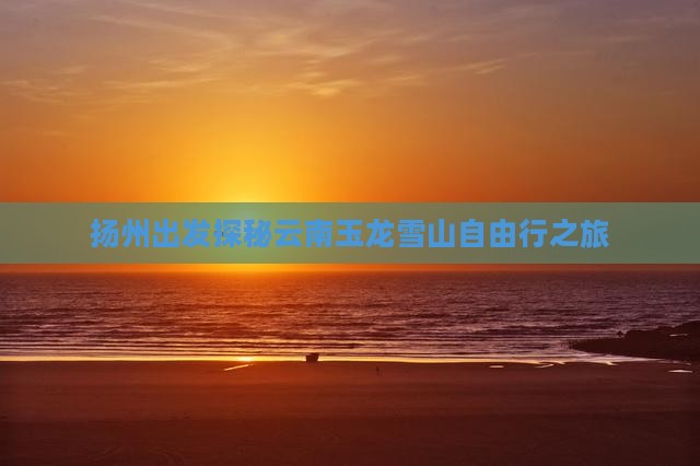 扬州出发探秘云南玉龙雪山自由行之旅 扬州出发探秘云南玉龙雪山自由行之旅