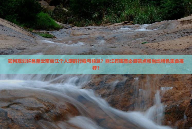 如何规划许昌至云南丽江个人游的行程与预算？丽江有哪些必游景点和当地特色美食推荐？