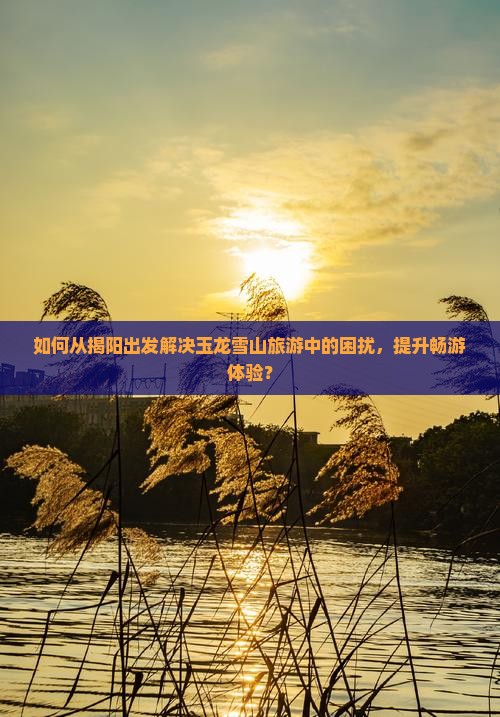 如何从揭阳出发解决玉龙雪山旅游中的困扰，提升畅游体验？