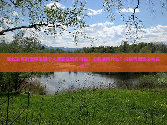 克孜勒苏到云南洱海个人游怎么安排行程？需要准备什么？沿途有哪些必看景点？