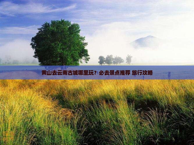 黄山去云南古城哪里玩