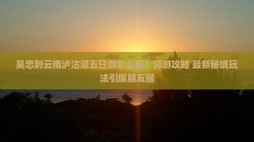 吴忠到云南泸沽湖五日游
