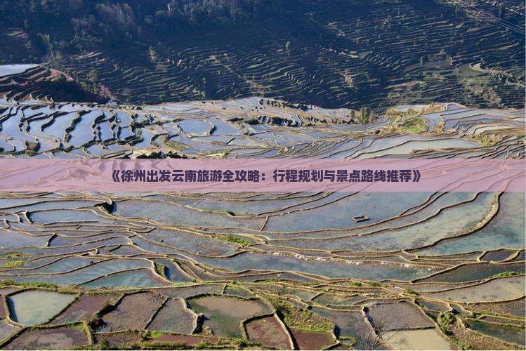 《徐州出发云南旅游全攻略：行程规划与景点路线推荐》
