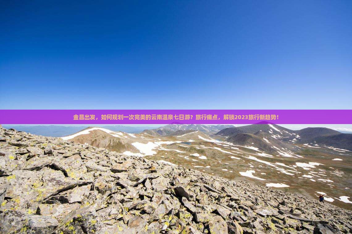 金昌出发，如何规划一次完美的云南温泉七日游？旅行痛点，解锁2023旅行新趋势！