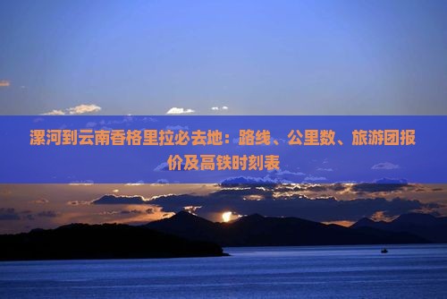 漯河到云南香格里拉必去地：路线、公里数、旅游团报价及高铁时刻表