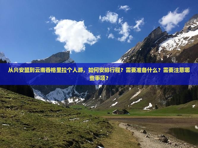 从兴安盟到云南香格里拉个人游，如何安排行程？需要准备什么？需要注意哪些事项？