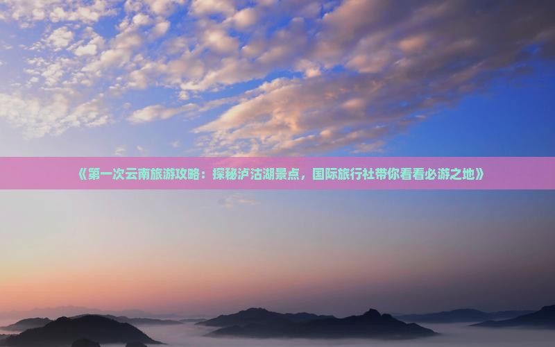 《第一次云南旅游攻略：探秘泸沽湖景点，国际旅行社带你看看必游之地》