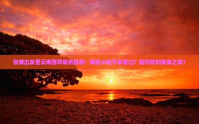 张掖出发至云南西双版纳旅游：哪些小吃不容错过？如何规划美食之旅？