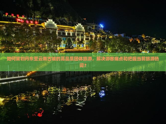 如何策划丹东至云南古城的高品质团体旅游，解决游客痛点和把握当前旅游热词？