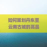 如何策划丹东至云南古城的高品质团体旅游，解决游客痛点和把握当前旅游热词？