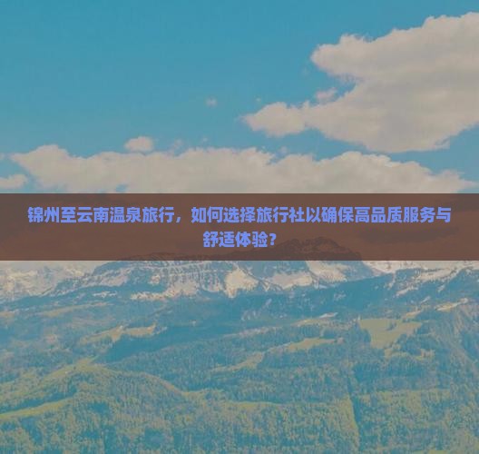 锦州至云南温泉旅行，如何选择旅行社以确保高品质服务与舒适体验？