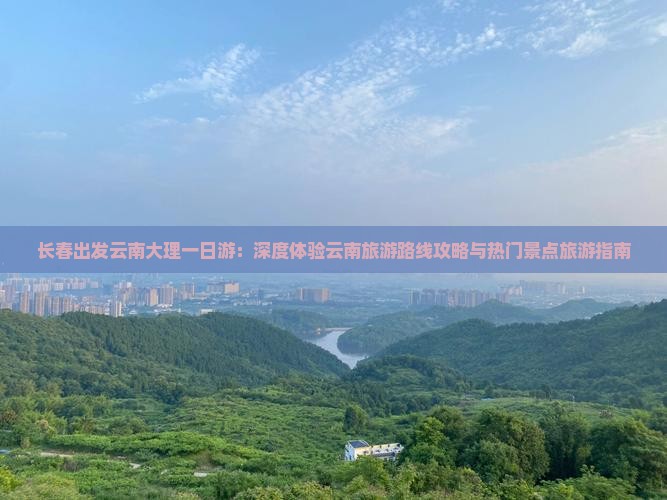 长春出发云南大理一日游：深度体验云南旅游路线攻略与热门景点旅游指南
