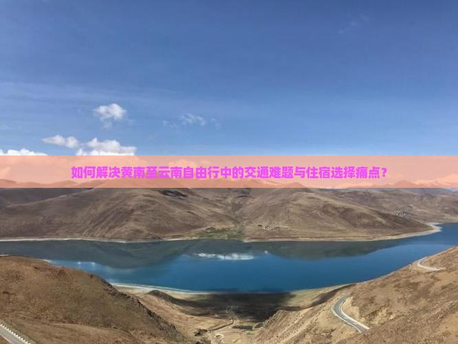 如何解决黄南至云南自由行中的交通难题与住宿选择痛点？