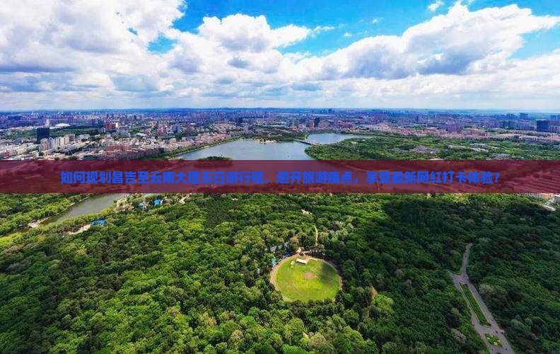 如何规划昌吉至云南大理五日游行程，避开旅游痛点，享受最新网红打卡体验？
