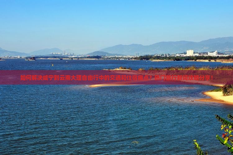 如何解决咸宁到云南大理自由行中的交通和住宿痛点？热门旅行新词攻略分享！