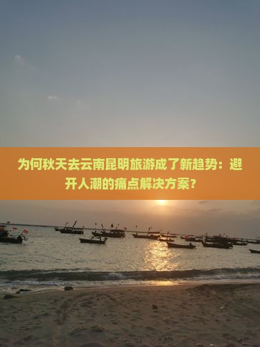 为何秋天去云南昆明旅游成了新趋势：避开人潮的痛点解决方案？