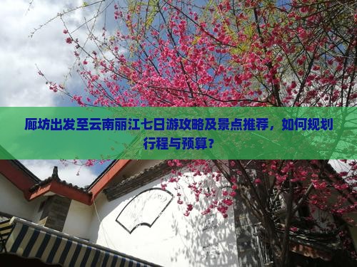 廊坊出发至云南丽江七日游攻略及景点推荐，如何规划行程与预算？