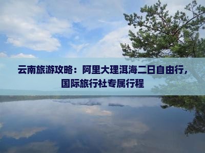 云南旅游攻略：阿里大理洱海二日自由行，国际旅行社专属行程