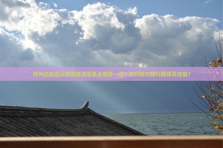 朔州出发至云南哪些温泉景点值得一游？如何规划旅行路线及住宿？