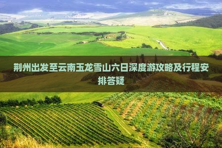 荆州出发至云南玉龙雪山六日深度游攻略及行程安排答疑