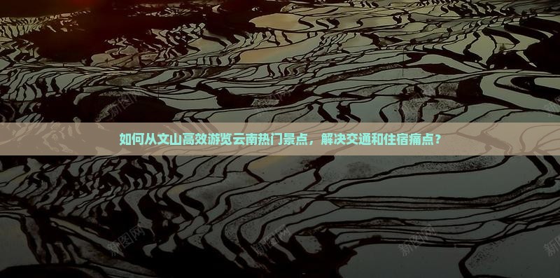 如何从文山高效游览云南热门景点，解决交通和住宿痛点？