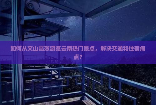 如何从文山高效游览云南热门景点，解决交通和住宿痛点？
