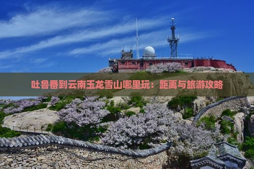 吐鲁番到云南玉龙雪山哪里玩：距离与旅游攻略