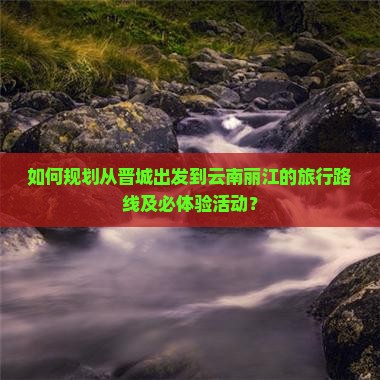 如何规划从晋城出发到云南丽江的旅行路线及必体验活动？