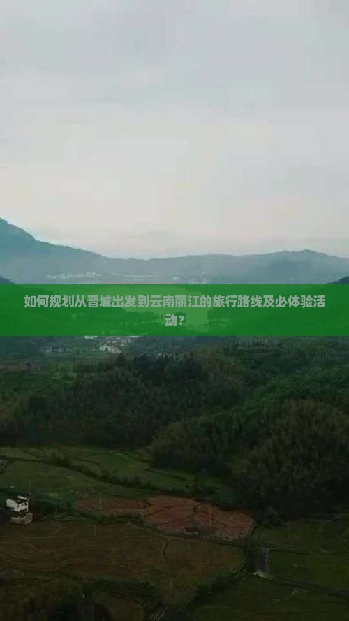 如何规划从晋城出发到云南丽江的旅行路线及必体验活动？