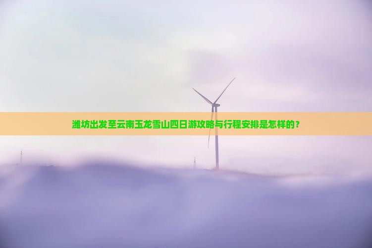 潍坊出发至云南玉龙雪山四日游攻略与行程安排是怎样的？