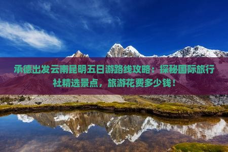 承德出发云南昆明五日游路线攻略：探秘国际旅行社精选景点，旅游花费多少钱！