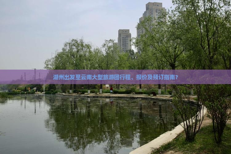 湖州出发至云南大型旅游团行程、报价及预订指南？