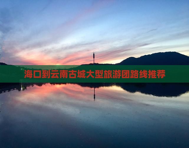 海口到云南古城大型旅游团路线推荐