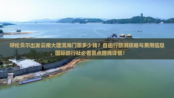 呼伦贝尔出发云南大理洱海门票多少钱？自由行旅游攻略与费用信息，国际旅行社必看景点路线详情！