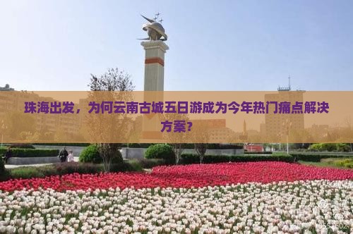 珠海出发，为何云南古城五日游成为今年热门痛点解决方案？