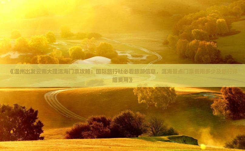《温州出发云南大理洱海门票攻略：国际旅行社必看旅游信息，洱海景点门票费用多少及旅行详细费用》
