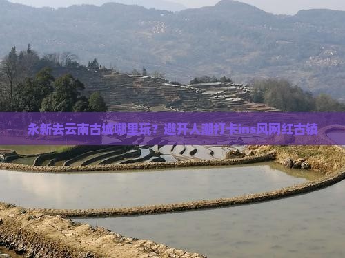 永新去云南古城哪里玩？避开人潮打卡ins风网红古镇