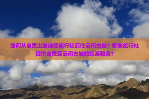 如何从自贡出发选择旅行社前往云南古城？哪些旅行社提供自贡至云南古城的旅游服务？