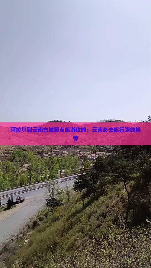 阿拉尔到云南古城景点旅游攻略：云南必去旅行路线推荐