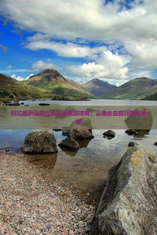 阿拉尔到云南古城景点旅游攻略：云南必去旅行路线推荐