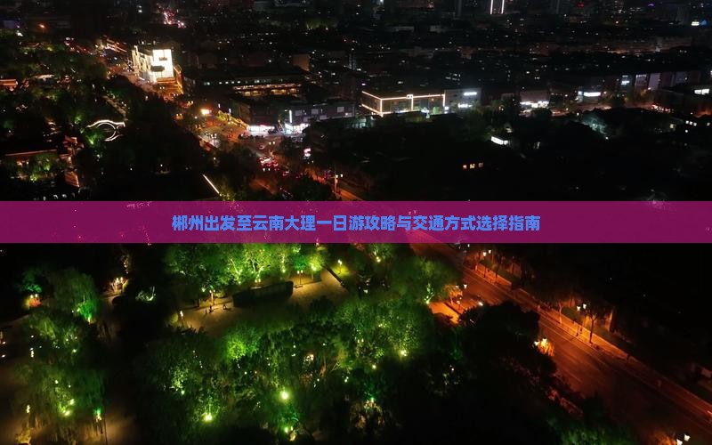 郴州出发至云南大理一日游攻略与交通方式选择指南 郴州出发至云南大理一日游攻略与交通方式选择指南