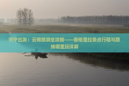 济宁出发：云南旅游全攻略——香格里拉景点行程与路线哪里玩详解